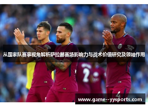 从国家队赛事视角解析萨拉赫赛场影响力与战术价值研究及领袖作用