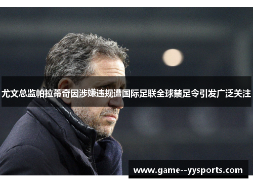 尤文总监帕拉蒂奇因涉嫌违规遭国际足联全球禁足令引发广泛关注 尤文总监帕拉蒂奇因涉嫌违规遭国际足联全球禁足令引发广泛关注